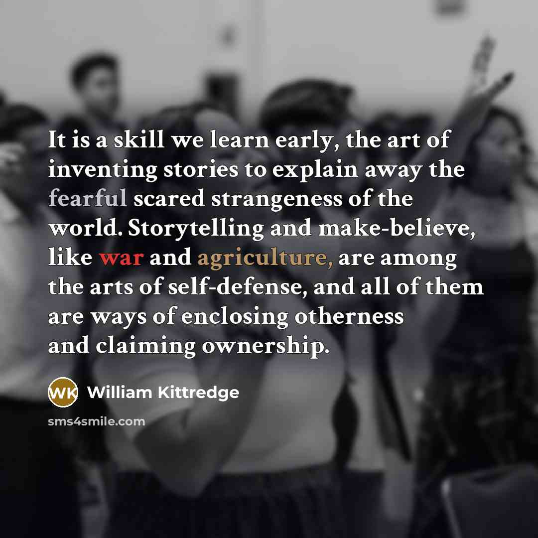“It is a skill we learn early, the art of inventing stories to explain away the fearful scared strangeness of the world. Storytelling and make-believe, like war and agriculture, are among the arts of self-defense, and all of them are ways of enclosing otherness and claiming ownership.” quote by William Kittredge