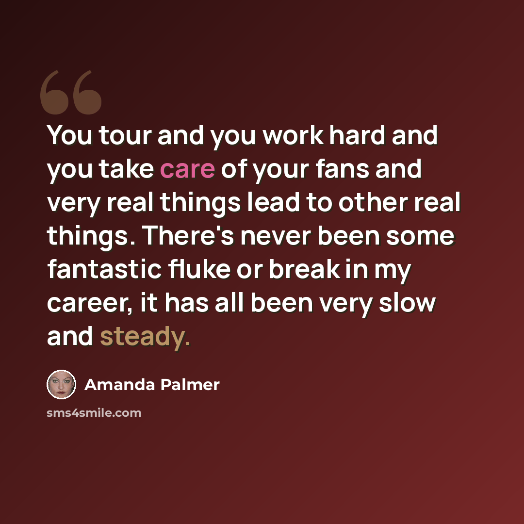 “You tour and you work hard and you take care of your fans and very real things lead to other real things. There's never been some fantastic fluke or break in my career, it has all been very slow and steady.” quote by Amanda Palmer