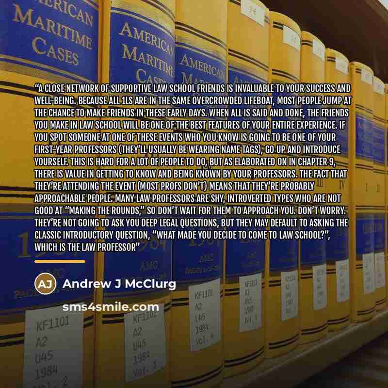 “a close network of supportive law school friends is invaluable to your success and well-being. Because all 1Ls are in the same overcrowded lifeboat, most people jump at the chance to make friends in these early days. When all is said and done, the friends you make in law school will be one of the…” quote by Andrew J McClurg