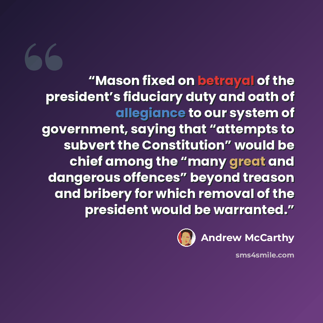 “Mason fixed on betrayal of the president’s fiduciary duty and oath of allegiance to our system of government, saying that “attempts to subvert the Constitution” would be chief among the “many great and dangerous offences” beyond treason and bribery for which removal of the president would be…” quote by Andrew McCarthy