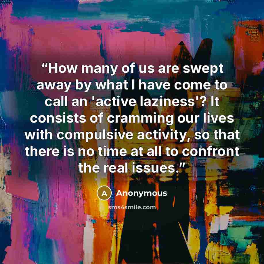 “How many of us are swept away by what I have come to call an 'active laziness'? It consists of cramming our lives with compulsive activity, so that there is no time at all to confront the real issues.” quote by Anonymous