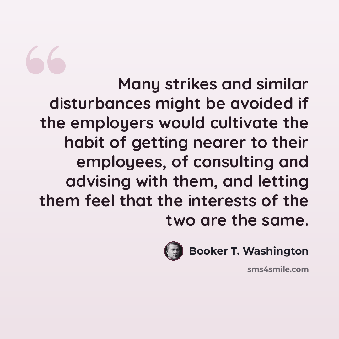 “Many strikes and similar disturbances might be avoided if the employers would cultivate the habit of getting nearer to their employees, of consulting and advising with them, and letting them feel that the interests of the two are the same.” quote by Booker T. Washington