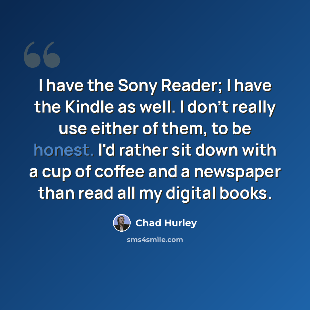 “I have the Sony Reader; I have the Kindle as well. I don't really use either of them, to be honest. I'd rather sit down with a cup of coffee and a newspaper than read all my digital books.” quote by Chad Hurley