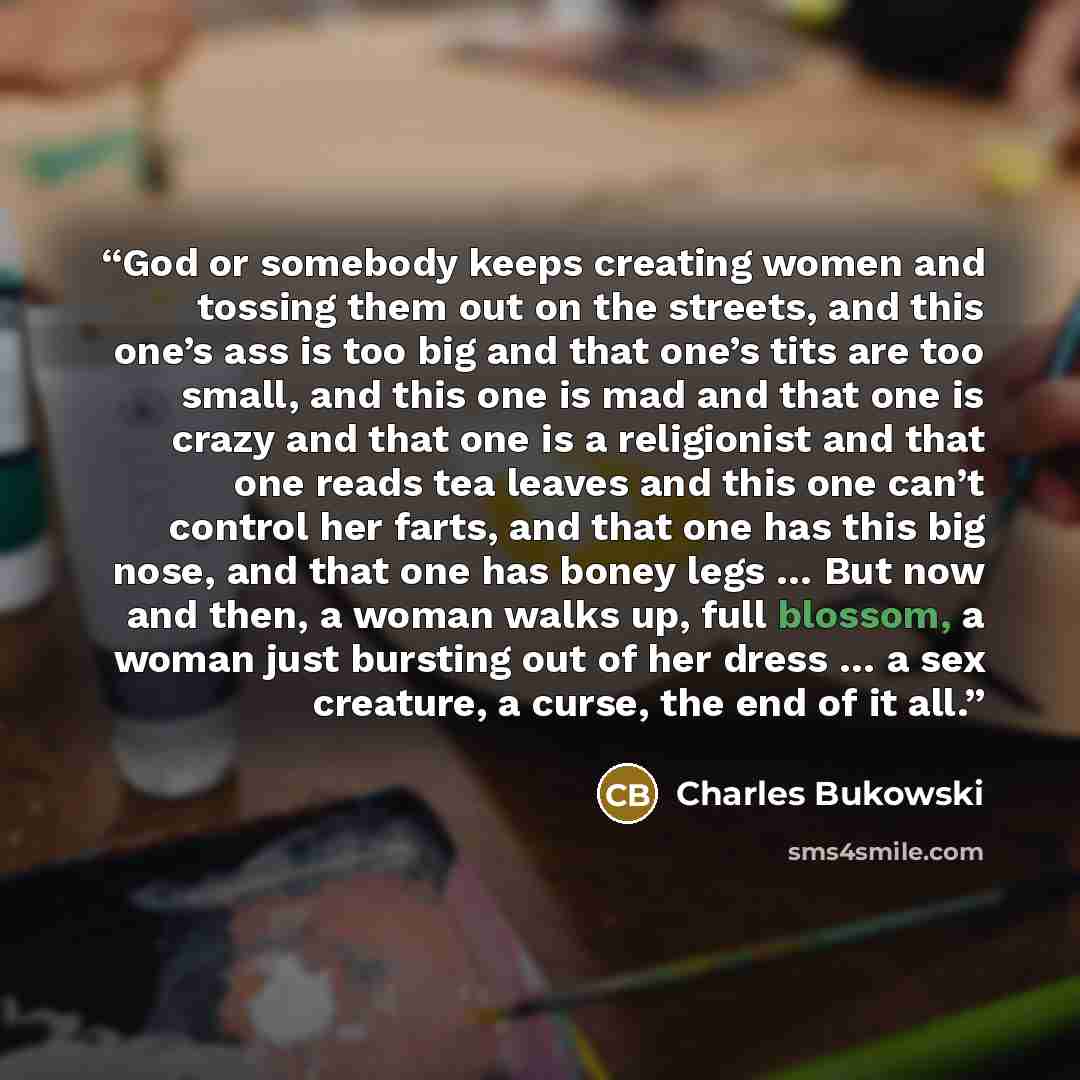 “God or somebody keeps creating women and tossing them out on the streets, and this one’s ass is too big and that one’s tits are too small, and this one is mad and that one is crazy and that one is a religionist and that one reads tea leaves and this one can’t control her farts, and that one has…” quote by Charles Bukowski