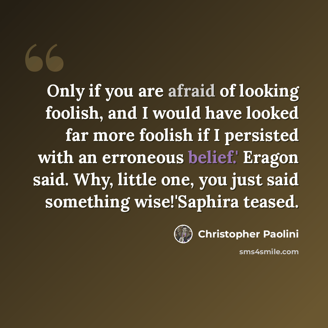 “Only if you are afraid of looking foolish, and I would have looked far more foolish if I persisted with an erroneous belief.' Eragon said. Why, little one, you just said something wise!'Saphira teased.” quote by Christopher Paolini