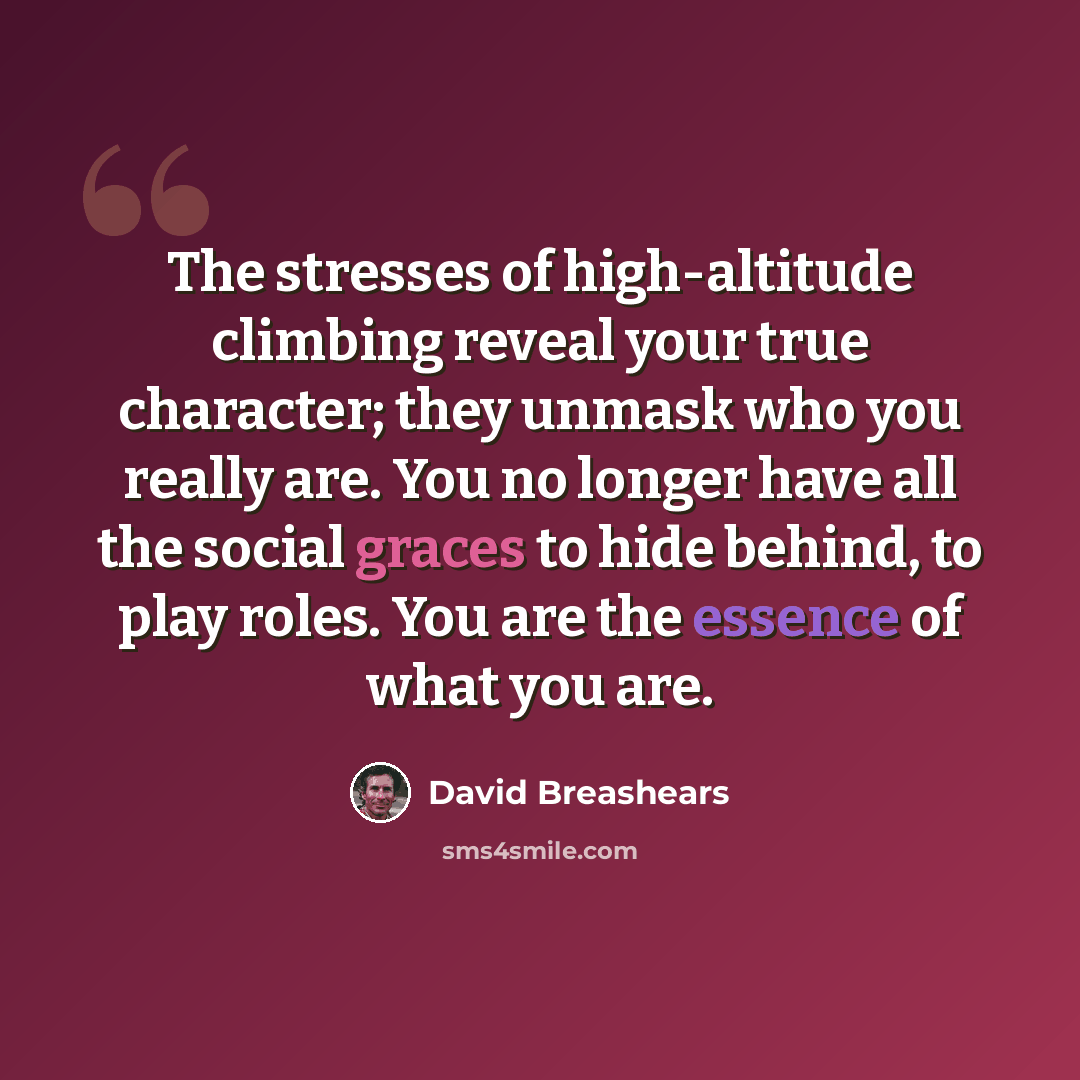 “The stresses of high-altitude climbing reveal your true character; they unmask who you really are. You no longer have all the social graces to hide behind, to play roles. You are the essence of what you are.” quote by David Breashears