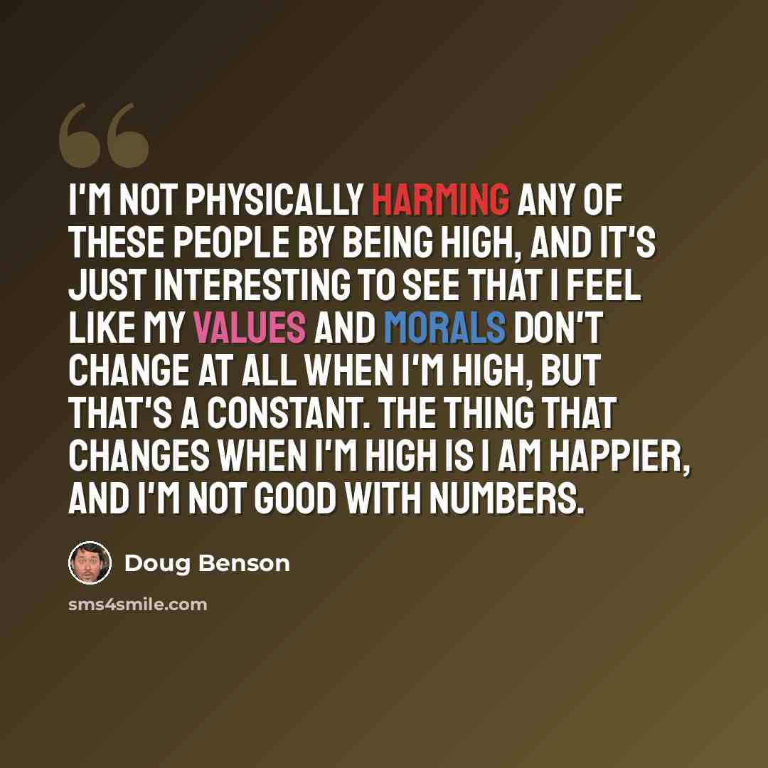 “I'm not physically harming any of these people by being high, and it's just interesting to see that I feel like my values and morals don't change at all when I'm high, but that's a constant. The thing that changes when I'm high is I am happier, and I'm not good with numbers.” quote by Doug Benson