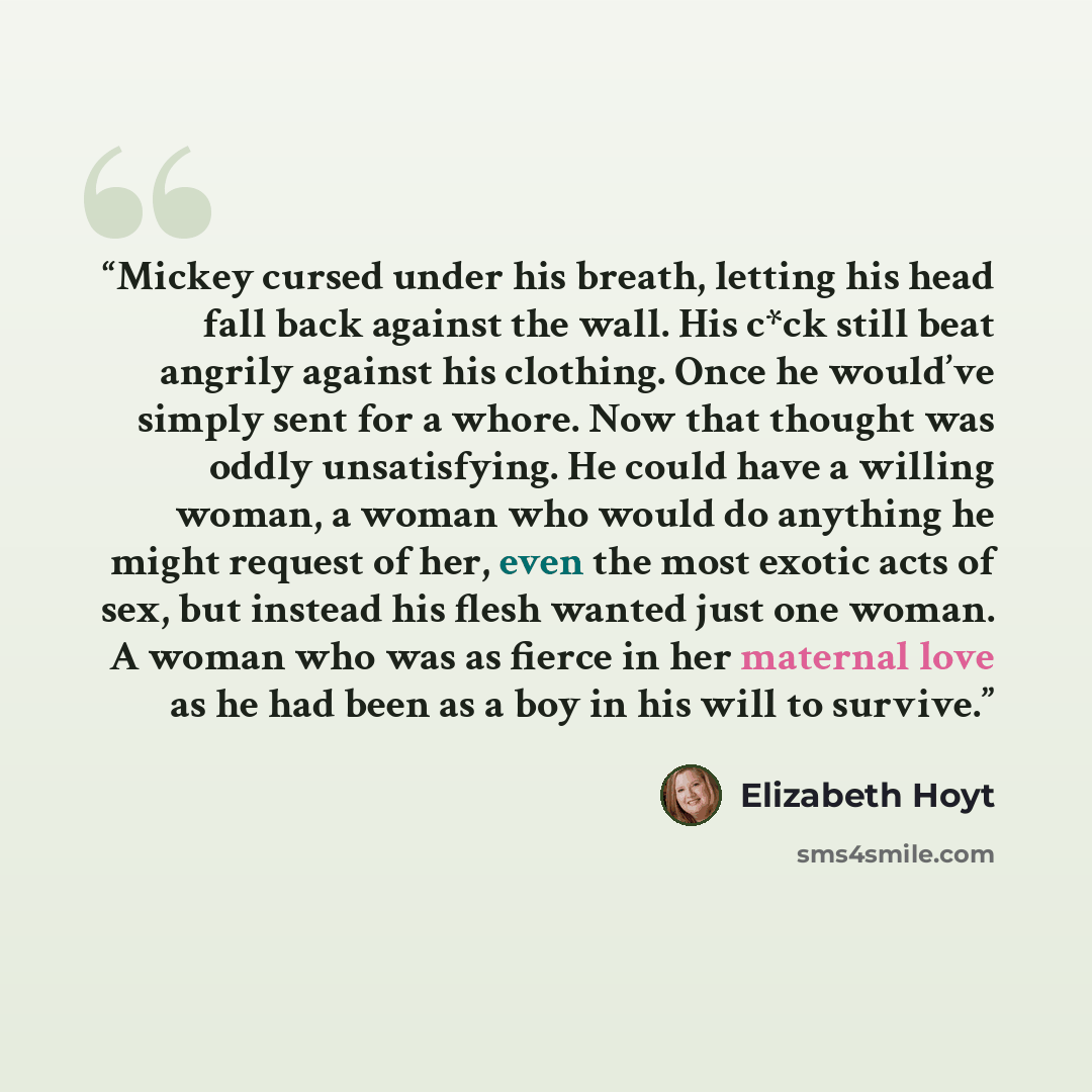 “Mickey cursed under his breath, letting his head fall back against the wall. His c*ck still beat angrily against his clothing. Once he would’ve simply sent for a whore. Now that thought was oddly unsatisfying. He could have a willing woman, a woman who would do anything he might request of her…” quote by Elizabeth Hoyt