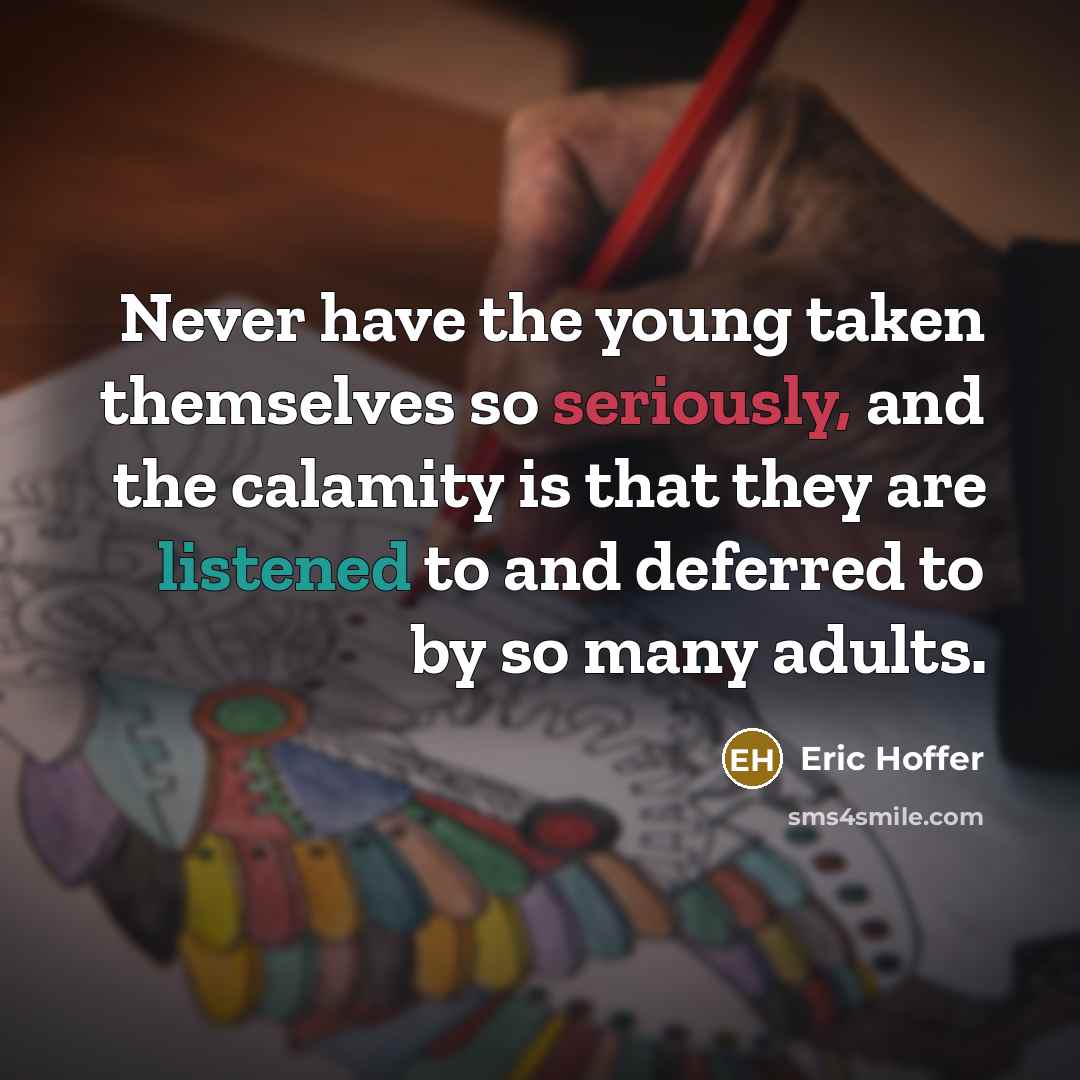 “Never have the young taken themselves so seriously, and the calamity is that they are listened to and deferred to by so many adults.” quote by Eric Hoffer