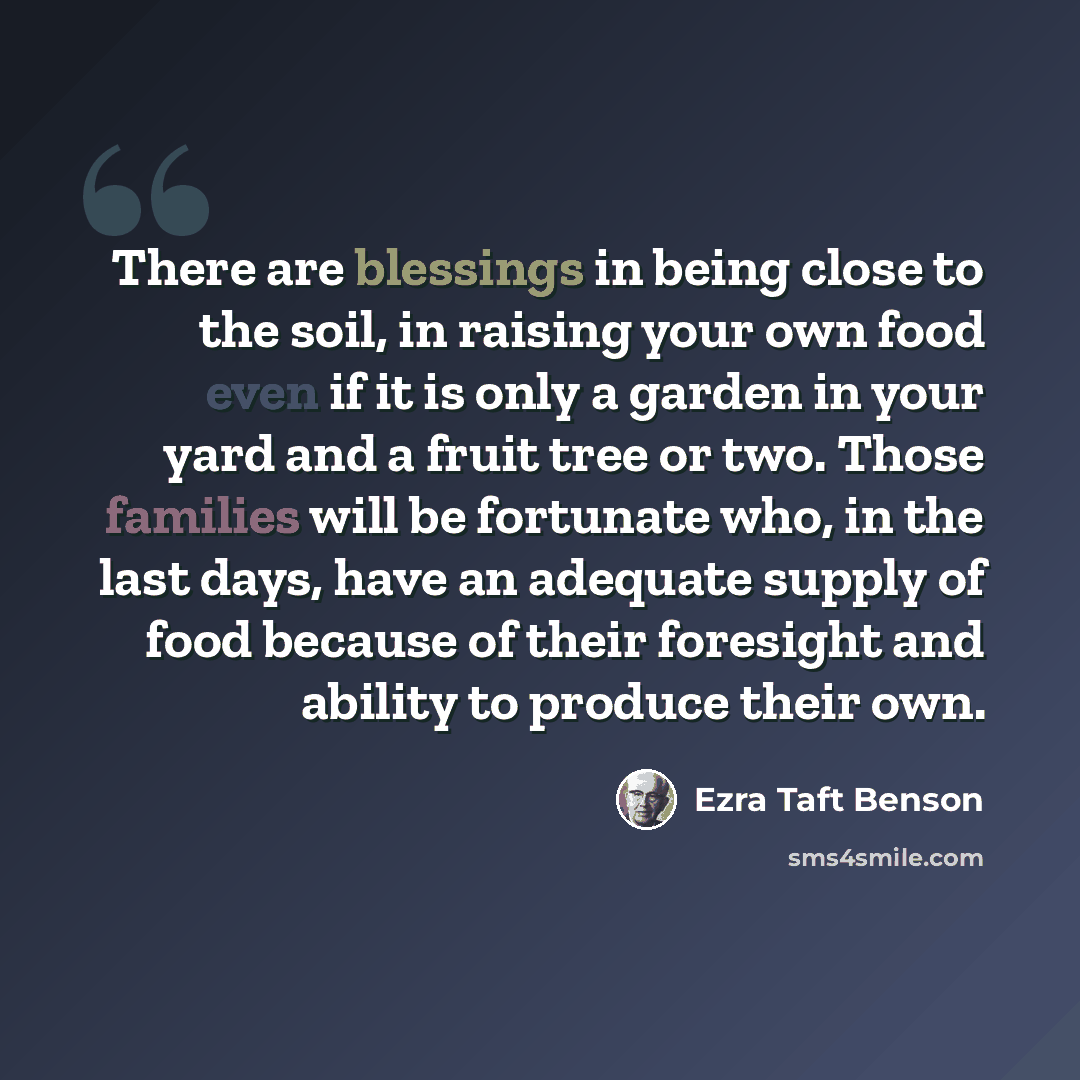 “There are blessings in being close to the soil, in raising your own food even if it is only a garden in your yard and a fruit tree or two. Those families will be fortunate who, in the last days, have an adequate supply of food because of their foresight and ability to produce their own.” quote by Ezra Taft Benson