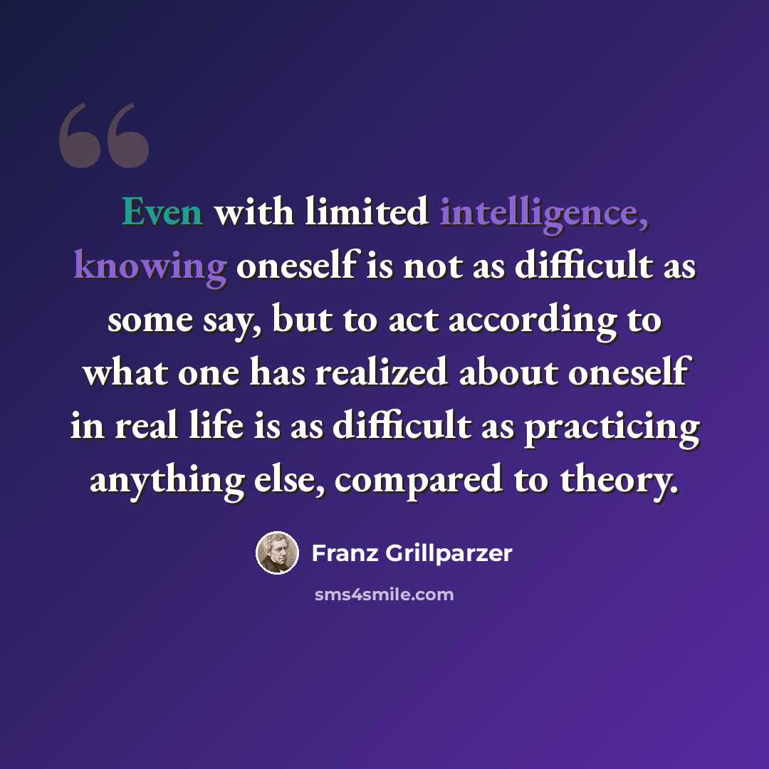 “Even with limited intelligence, knowing oneself is not as difficult as some say, but to act according to what one has realized about oneself in real life is as difficult as practicing anything else, compared to theory.” quote by Franz Grillparzer