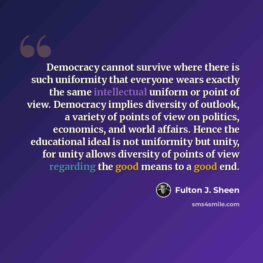 “Democracy cannot survive where there is such uniformity that everyone wears exactly the same intellectual uniform or point of view. Democracy implies diversity of outlook, a variety of points of view on politics, economics, and world affairs. Hence the educational ideal is not uniformity but…” quote by Fulton J. Sheen