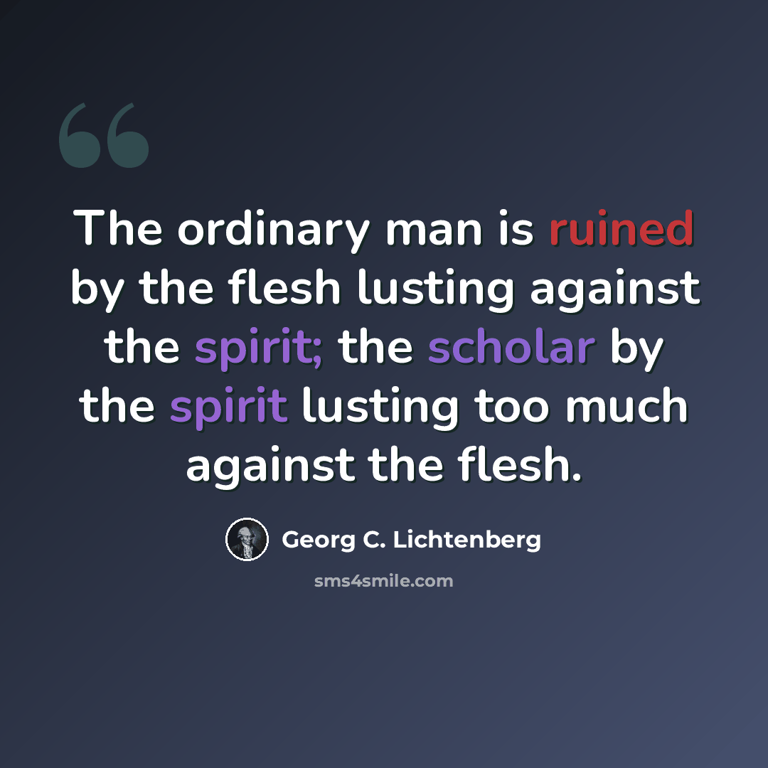 “The ordinary man is ruined by the flesh lusting against the spirit; the scholar by the spirit lusting too much against the flesh.” quote by Georg C. Lichtenberg