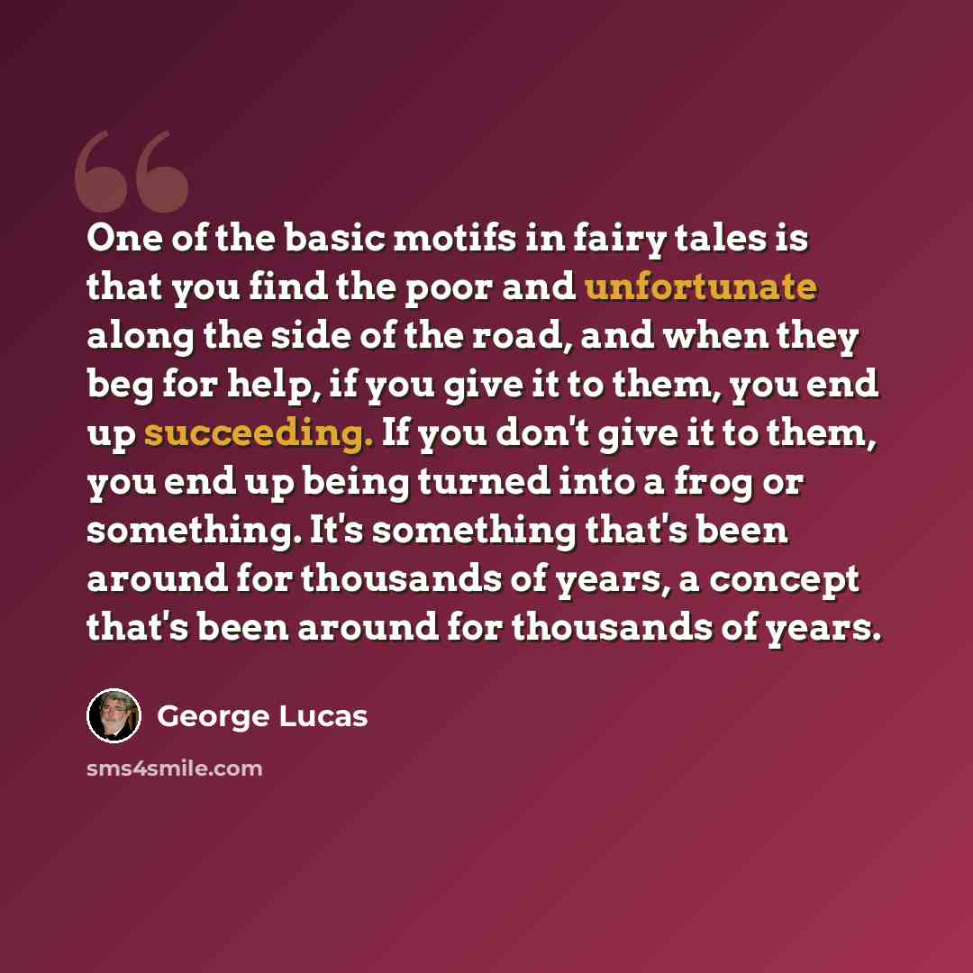“One of the basic motifs in fairy tales is that you find the poor and unfortunate along the side of the road, and when they beg for help, if you give it to them, you end up succeeding. If you don't give it to them, you end up being turned into a frog or something. It's something that's been around…” quote by George Lucas