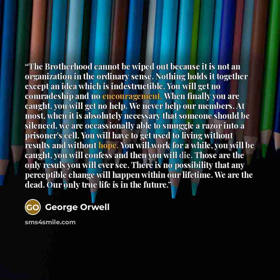 “The Brotherhood cannot be wiped out because it is not an organization in the ordinary sense. Nothing holds it together except an idea which is indestructible. You will get no comradeship and no encouragement. When finally you are caught, you will get no help. We never help our members. At most…” quote by George Orwell