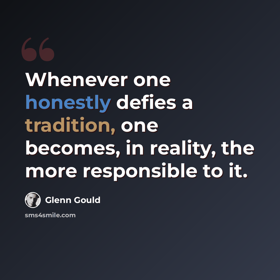 “Whenever one honestly defies a tradition, one becomes, in reality, the more responsible to it.” quote by Glenn Gould