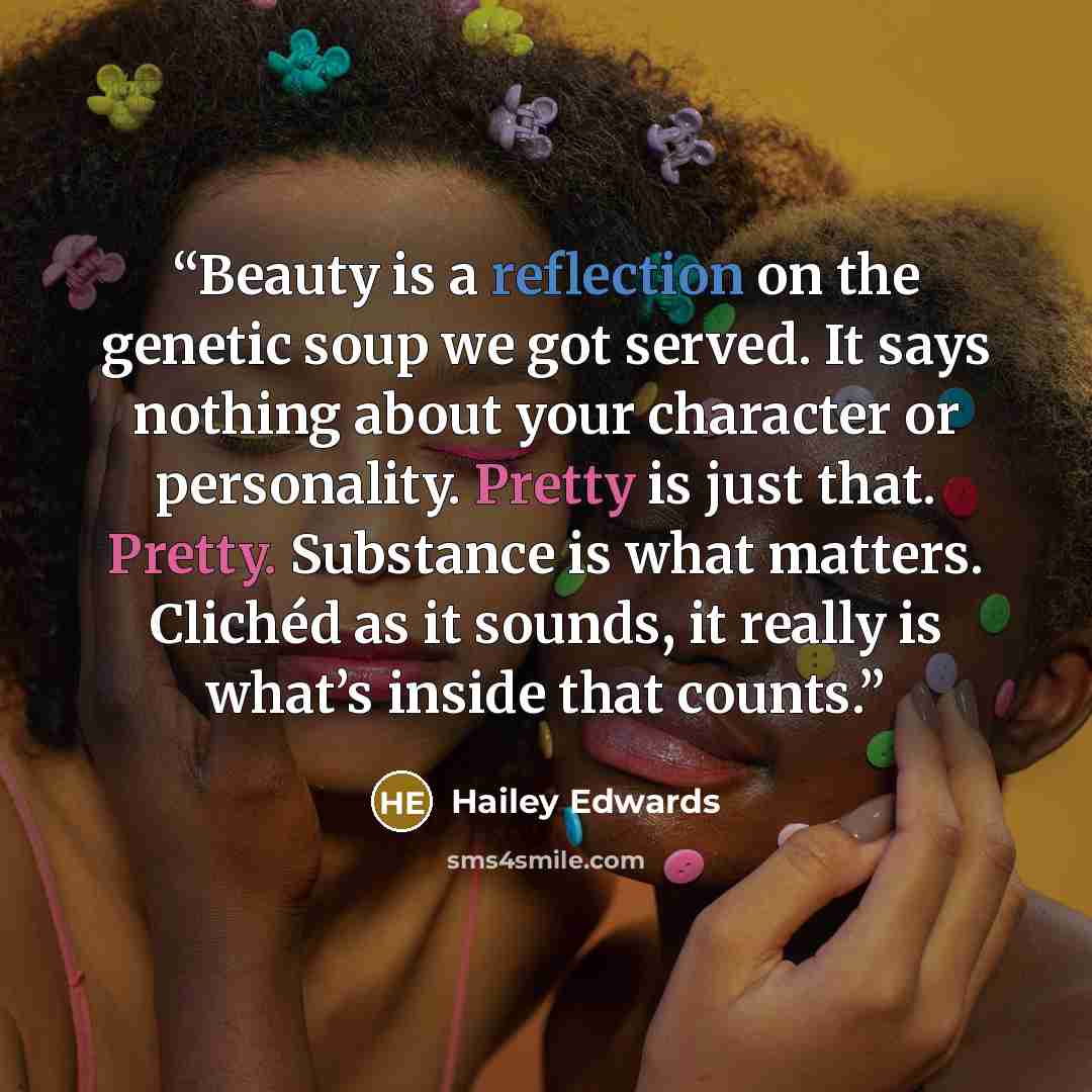 “Beauty is a reflection on the genetic soup we got served. It says nothing about your character or personality. Pretty is just that. Pretty. Substance is what matters. Clichéd as it sounds, it really is what’s inside that counts.” quote by Hailey Edwards