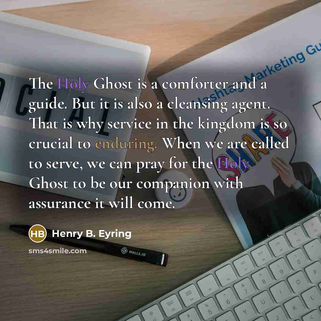 “The Holy Ghost is a comforter and a guide. But it is also a cleansing agent. That is why service in the kingdom is so crucial to enduring. When we are called to serve, we can pray for the Holy Ghost to be our companion with assurance it will come.” quote by Henry B. Eyring