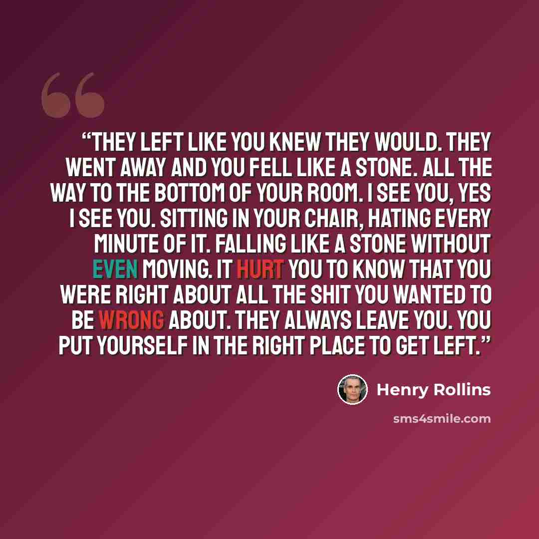 “They left like you knew they would. They went away and you fell like a stone. All the way to the bottom of your room. I see you, yes I see you. Sitting in your chair, hating every minute of it. Falling like a stone without even moving. It hurt you to know that you were right about all the shit you…” quote by Henry Rollins