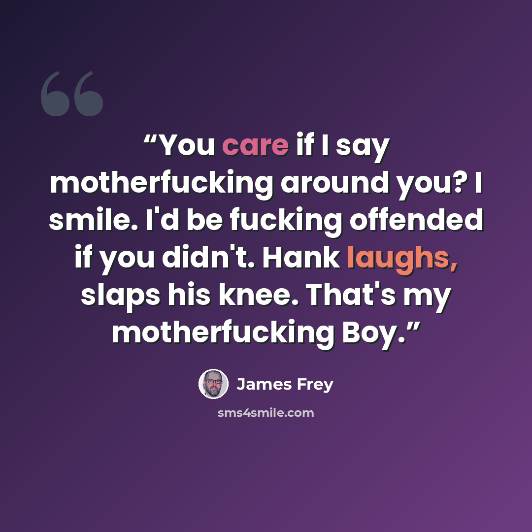 “You care if I say motherfucking around you? I smile. I'd be fucking offended if you didn't. Hank laughs, slaps his knee. That's my motherfucking Boy.” quote by James Frey