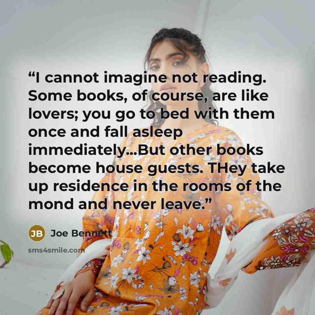“I cannot imagine not reading. Some books, of course, are like lovers; you go to bed with them once and fall asleep immediately...But other books become house guests. THey take up residence in the rooms of the mond and never leave.” quote by Joe Bennett