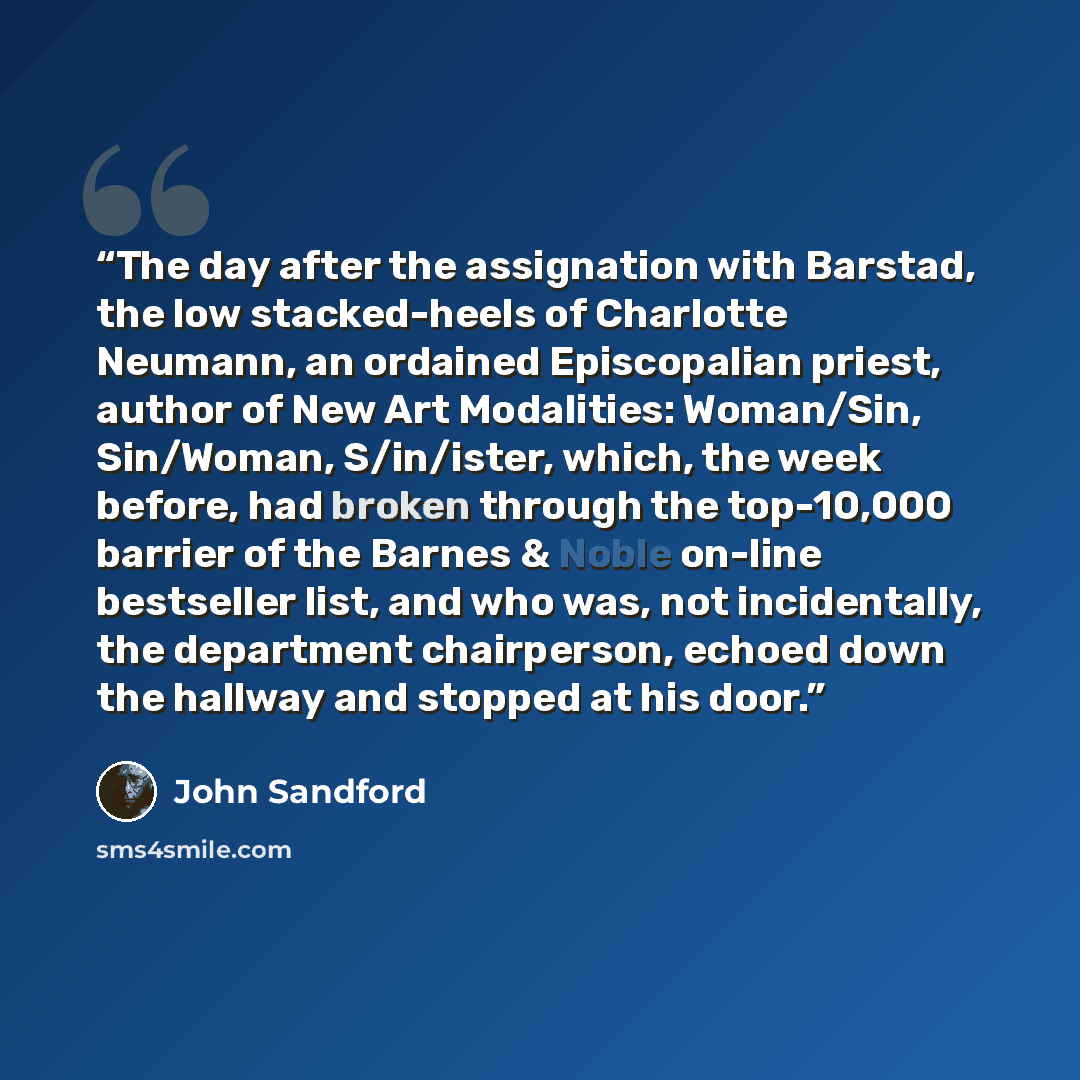 “The day after the assignation with Barstad, the low stacked-heels of Charlotte Neumann, an ordained Episcopalian priest, author of New Art Modalities: Woman/Sin, Sin/Woman, S/in/ister, which, the week before, had broken through the top-10,000 barrier of the Barnes & Noble on-line bestseller list…” quote by John Sandford