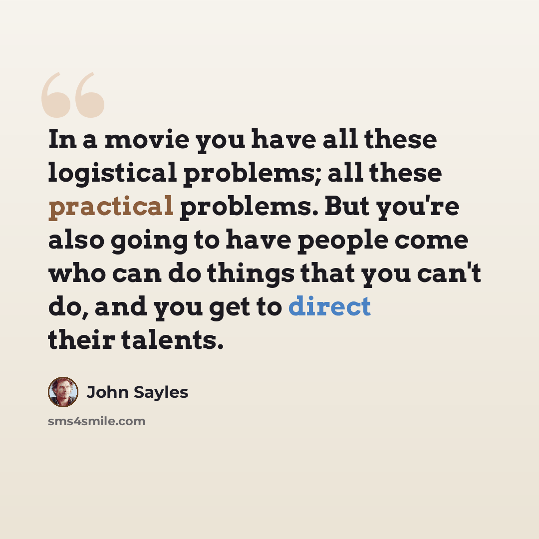 “In a movie you have all these logistical problems; all these practical problems. But you're also going to have people come who can do things that you can't do, and you get to direct their talents.” quote by John Sayles