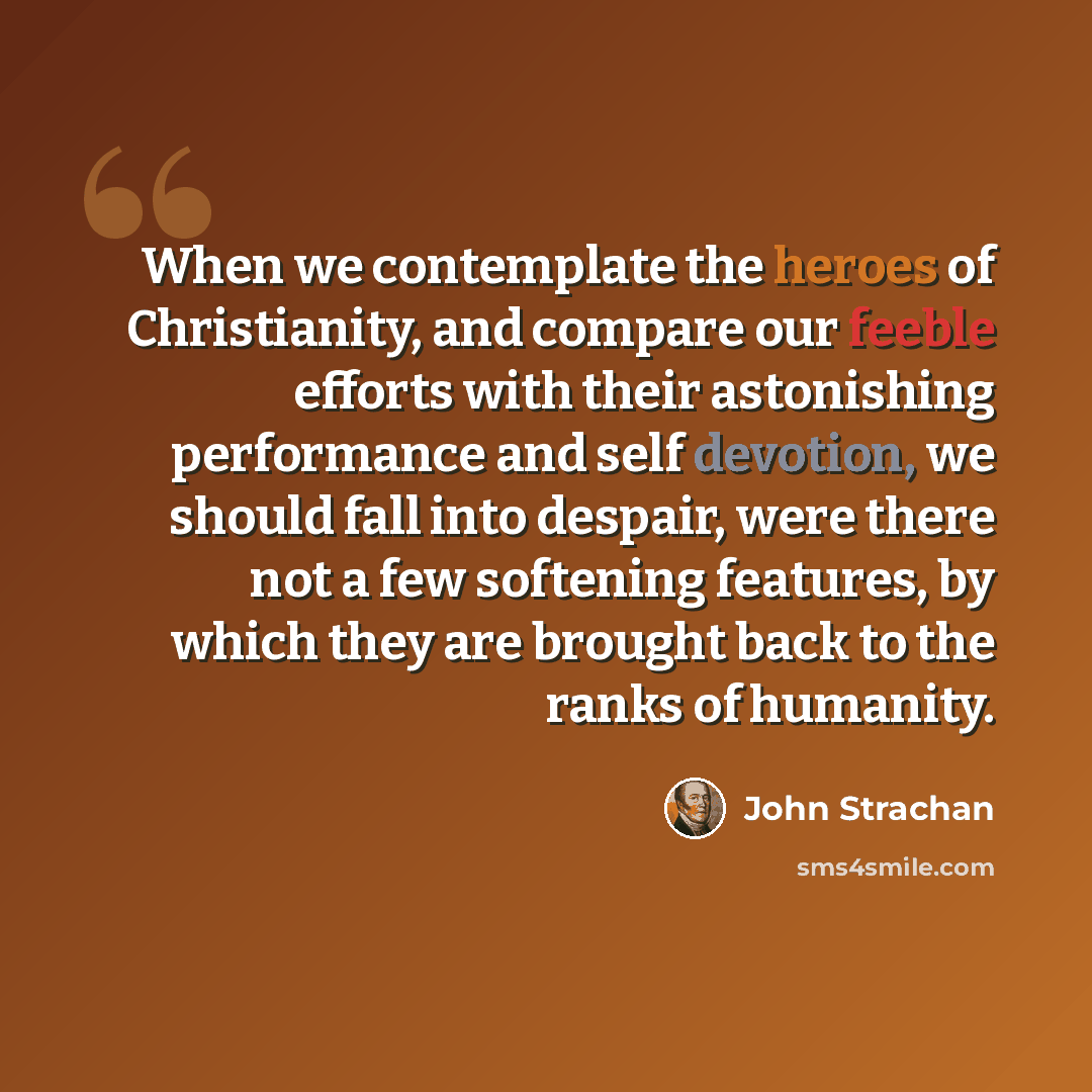 “When we contemplate the heroes of Christianity, and compare our feeble efforts with their astonishing performance and self devotion, we should fall into despair, were there not a few softening features, by which they are brought back to the ranks of humanity.” quote by John Strachan