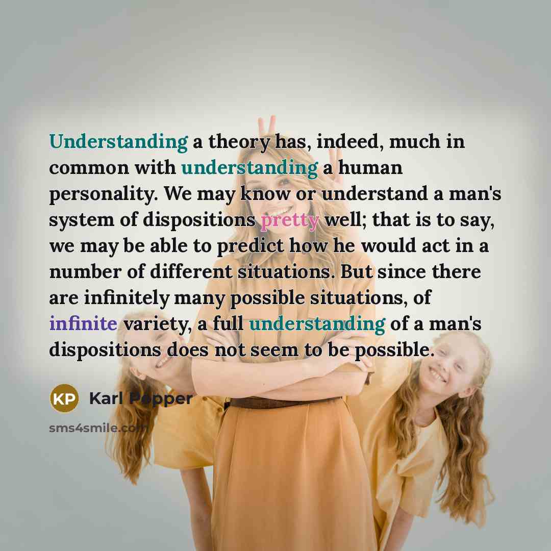 “Understanding a theory has, indeed, much in common with understanding a human personality. We may know or understand a man's system of dispositions pretty well; that is to say, we may be able to predict how he would act in a number of different situations. But since there are infinitely many…” quote by Karl Popper