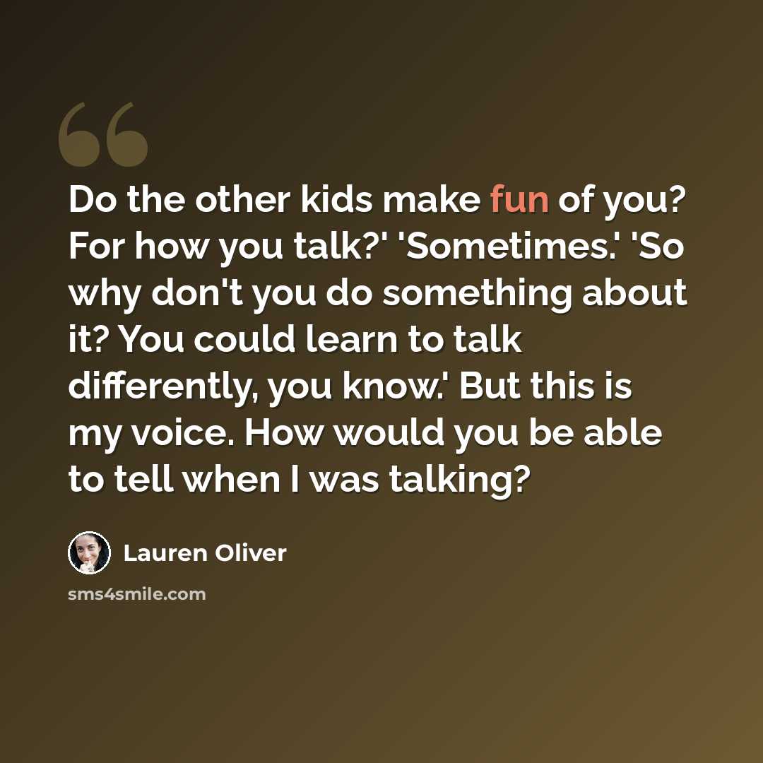 “Do the other kids make fun of you? For how you talk?' 'Sometimes.' 'So why don't you do something about it? You could learn to talk differently, you know.' But this is my voice. How would you be able to tell when I was talking?” quote by Lauren Oliver