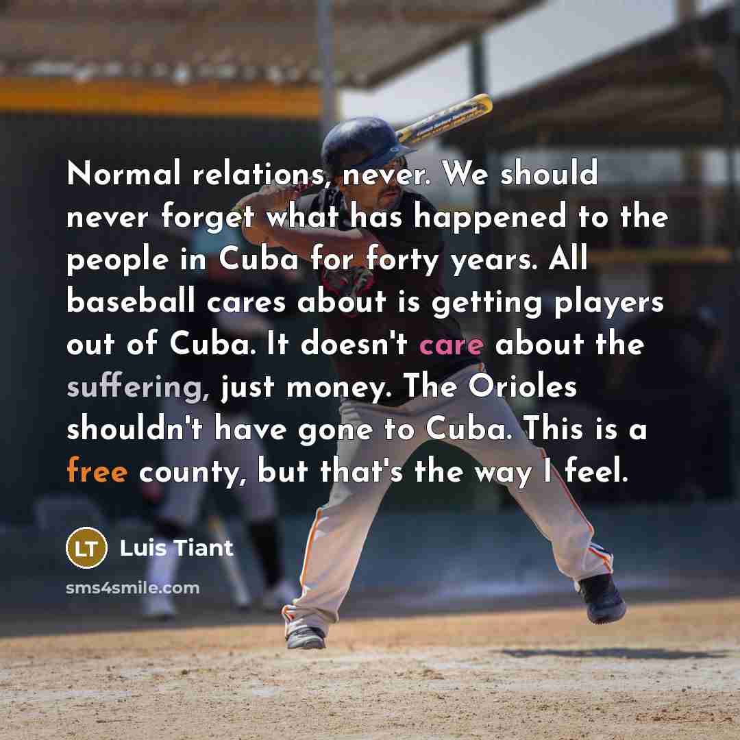 “Normal relations, never. We should never forget what has happened to the people in Cuba for forty years. All baseball cares about is getting players out of Cuba. It doesn't care about the suffering, just money. The Orioles shouldn't have gone to Cuba. This is a free county, but that's the way I…” quote by Luis Tiant