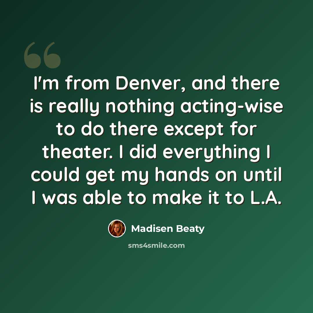 “I'm from Denver, and there is really nothing acting-wise to do there except for theater. I did everything I could get my hands on until I was able to make it to L.A.” quote by Madisen Beaty