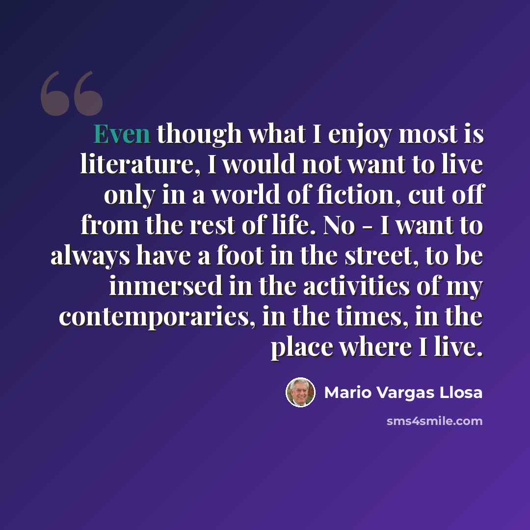 “Even though what I enjoy most is literature, I would not want to live only in a world of fiction, cut off from the rest of life. No - I want to always have a foot in the street, to be inmersed in the activities of my contemporaries, in the times, in the place where I live.” quote by Mario Vargas Llosa