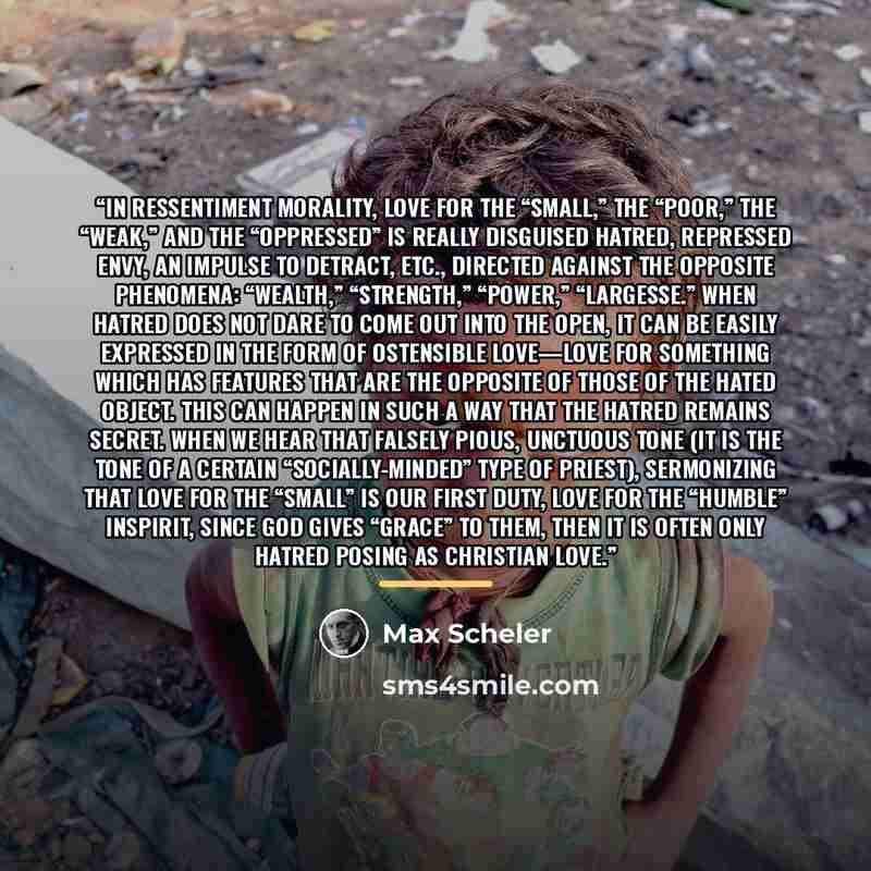 “In ressentiment morality, love for the “small,” the “poor,” the “weak,” and the “oppressed” is really disguised hatred, repressed envy, an impulse to detract, etc., directed against the opposite phenomena: “wealth,” “strength,” “power,” “largesse.” When hatred does not dare to come out into the…” quote by Max Scheler
