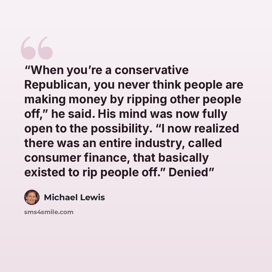 “When you’re a conservative Republican, you never think people are making money by ripping other people off,” he said. His mind was now fully open to the possibility. “I now realized there was an entire industry, called consumer finance, that basically existed to rip people off.” Denied” quote by Michael Lewis
