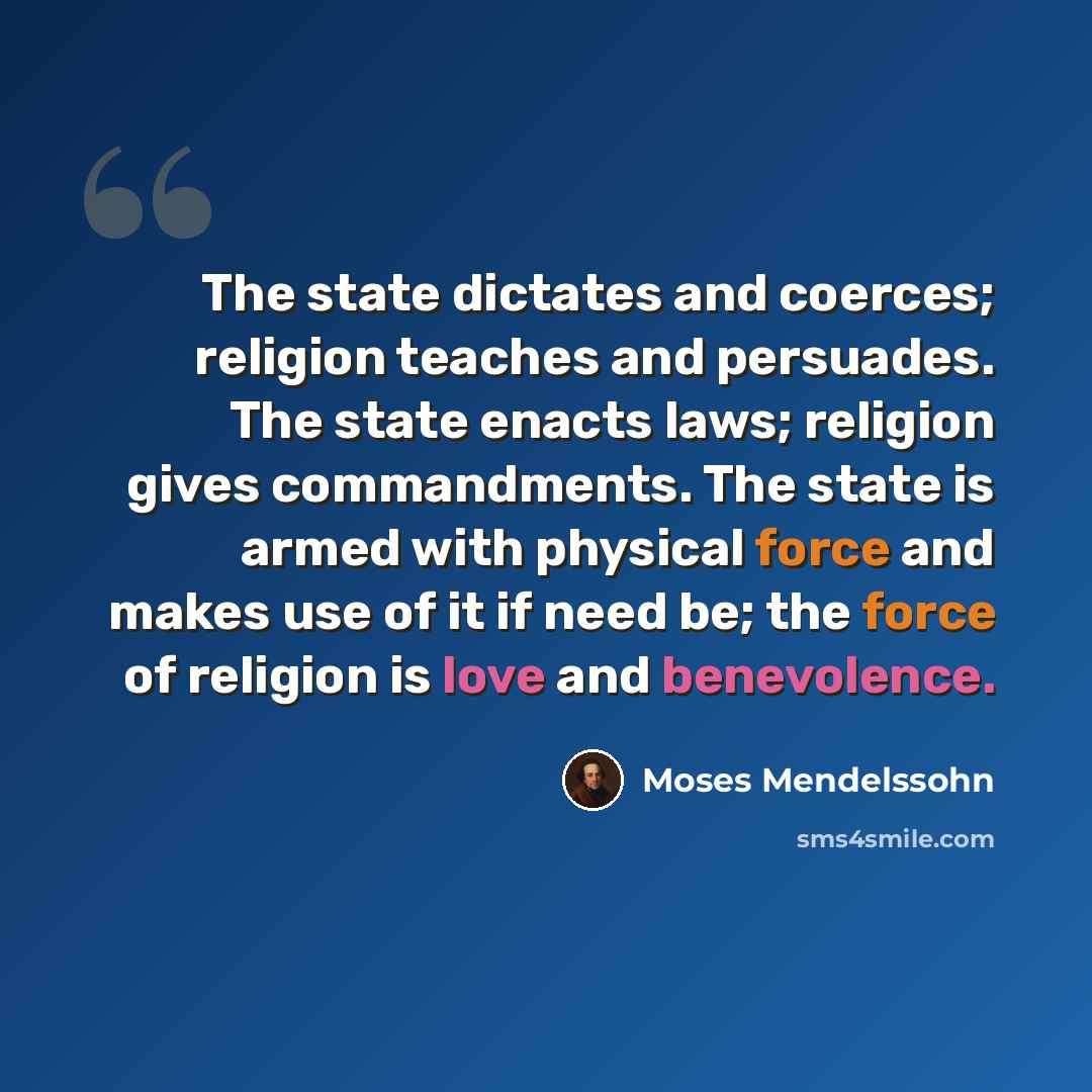 “The state dictates and coerces; religion teaches and persuades. The state enacts laws; religion gives commandments. The state is armed with physical force and makes use of it if need be; the force of religion is love and benevolence.” quote by Moses Mendelssohn