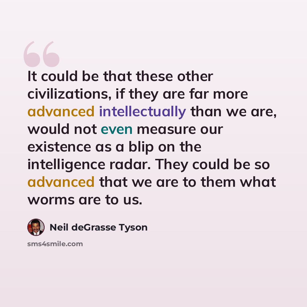 “It could be that these other civilizations, if they are far more advanced intellectually than we are, would not even measure our existence as a blip on the intelligence radar. They could be so advanced that we are to them what worms are to us.” quote by Neil deGrasse Tyson