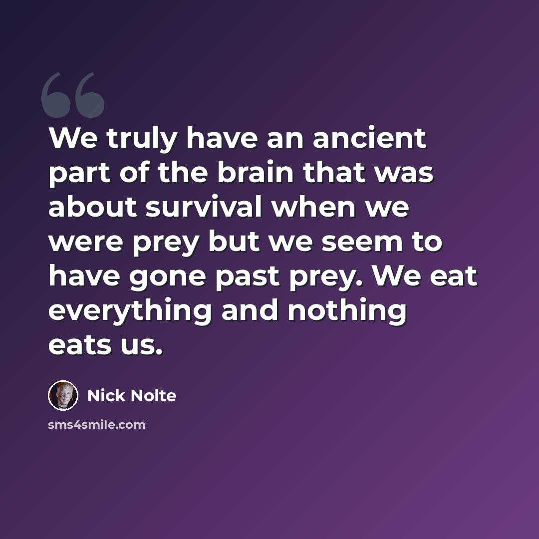 “We truly have an ancient part of the brain that was about survival when we were prey but we seem to have gone past prey. We eat everything and nothing eats us.” quote by Nick Nolte