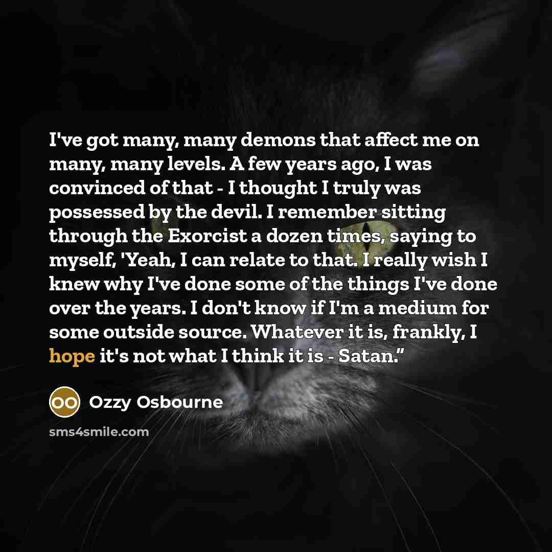 “I've got many, many demons that affect me on many, many levels. A few years ago, I was convinced of that - I thought I truly was possessed by the devil. I remember sitting through the Exorcist a dozen times, saying to myself, 'Yeah, I can relate to that. I really wish I knew why I've done some of…” quote by Ozzy Osbourne