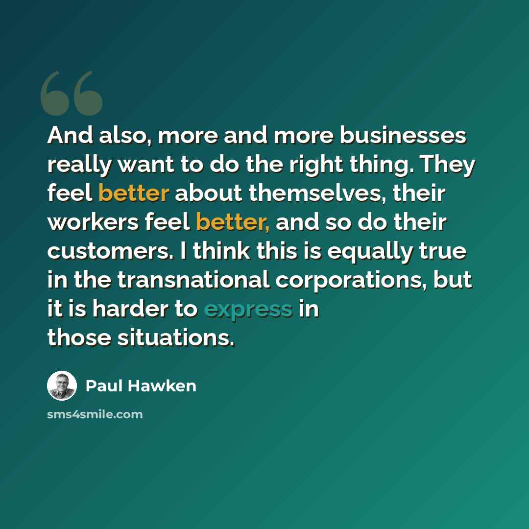 “And also, more and more businesses really want to do the right thing. They feel better about themselves, their workers feel better, and so do their customers. I think this is equally true in the transnational corporations, but it is harder to express in those situations.” quote by Paul Hawken