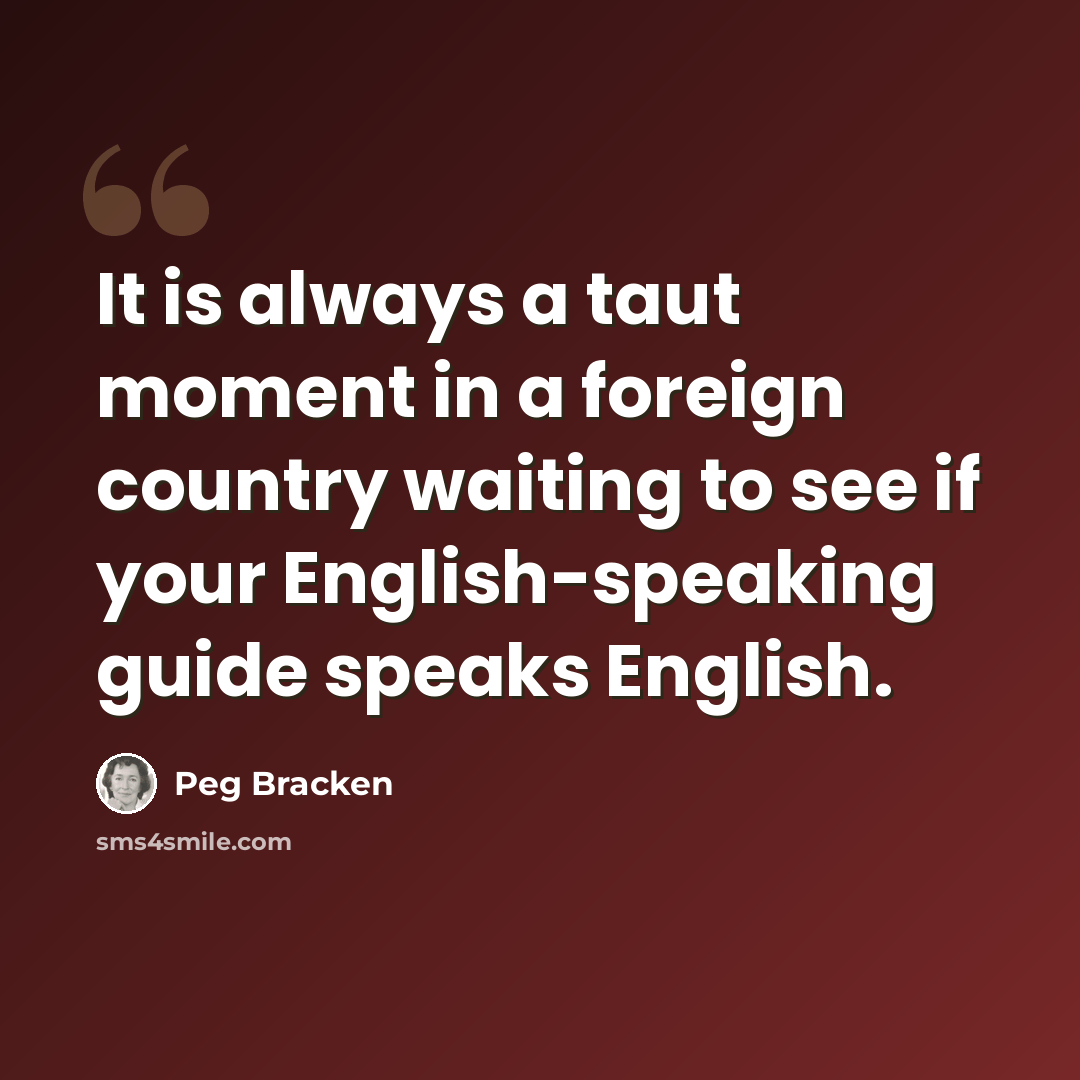 “It is always a taut moment in a foreign country waiting to see if your English-speaking guide speaks English.” quote by Peg Bracken