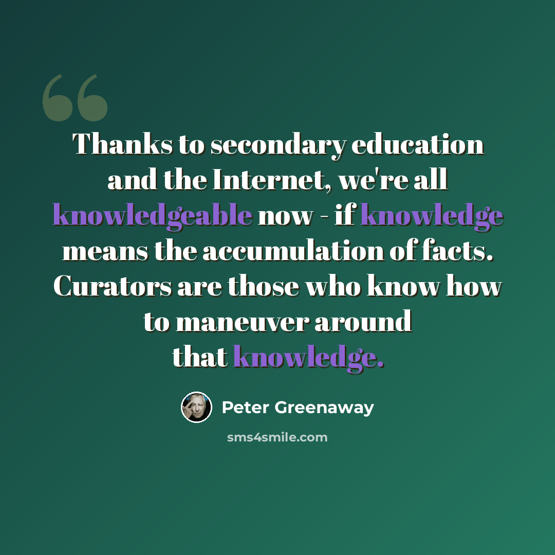 “Thanks to secondary education and the Internet, we're all knowledgeable now - if knowledge means the accumulation of facts. Curators are those who know how to maneuver around that knowledge.” quote by Peter Greenaway