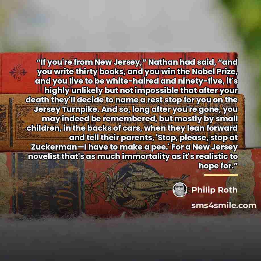 “If you're from New Jersey,” Nathan had said, “and you write thirty books, and you win the Nobel Prize, and you live to be white-haired and ninety-five, it's highly unlikely but not impossible that after your death they'll decide to name a rest stop for you on the Jersey Turnpike. And so, long…” quote by Philip Roth
