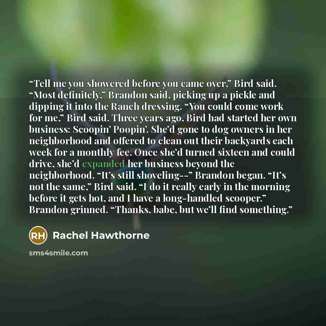 “Tell me you showered before you came over,” Bird said. “Most definitely,” Brandon said, picking up a pickle and dipping it into the Ranch dressing. “You could come work for me,” Bird said. Three years ago, Bird had started her own business: Scoopin’ Poopin’. She’d gone to dog owners in her…” quote by Rachel Hawthorne