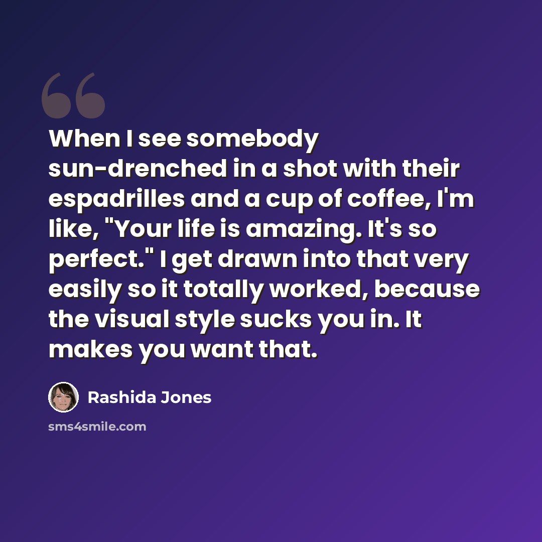 “When I see somebody sun-drenched in a shot with their espadrilles and a cup of coffee, I'm like, "Your life is amazing. It's so perfect." I get drawn into that very easily so it totally worked, because the visual style sucks you in. It makes you want that.” quote by Rashida Jones