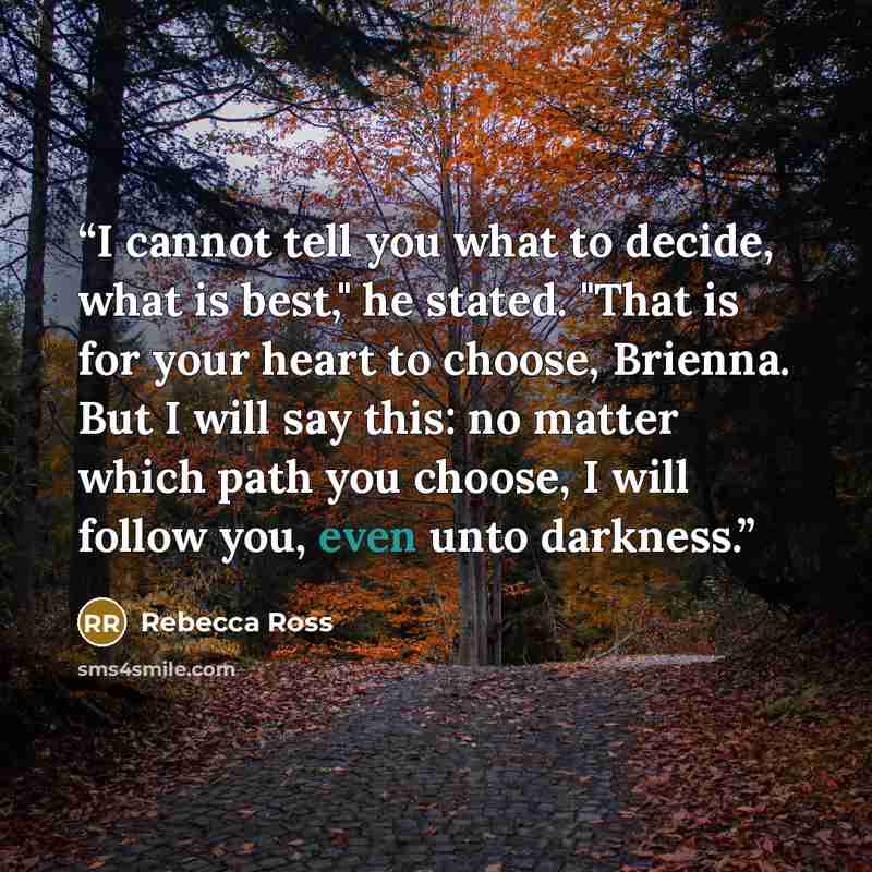 “I cannot tell you what to decide, what is best," he stated. "That is for your heart to choose, Brienna. But I will say this: no matter which path you choose, I will follow you, even unto darkness.” quote by Rebecca Ross