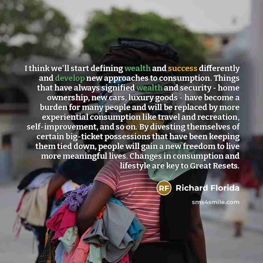“I think we'll start defining wealth and success differently and develop new approaches to consumption. Things that have always signified wealth and security - home ownership, new cars, luxury goods - have become a burden for many people and will be replaced by more experiential consumption like…” quote by Richard Florida