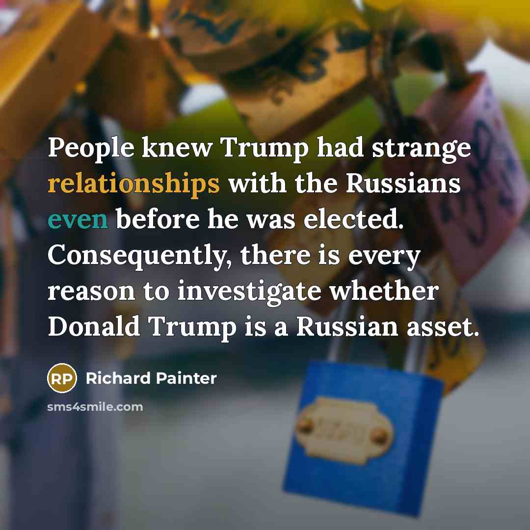 “People knew Trump had strange relationships with the Russians even before he was elected. Consequently, there is every reason to investigate whether Donald Trump is a Russian asset.” quote by Richard Painter