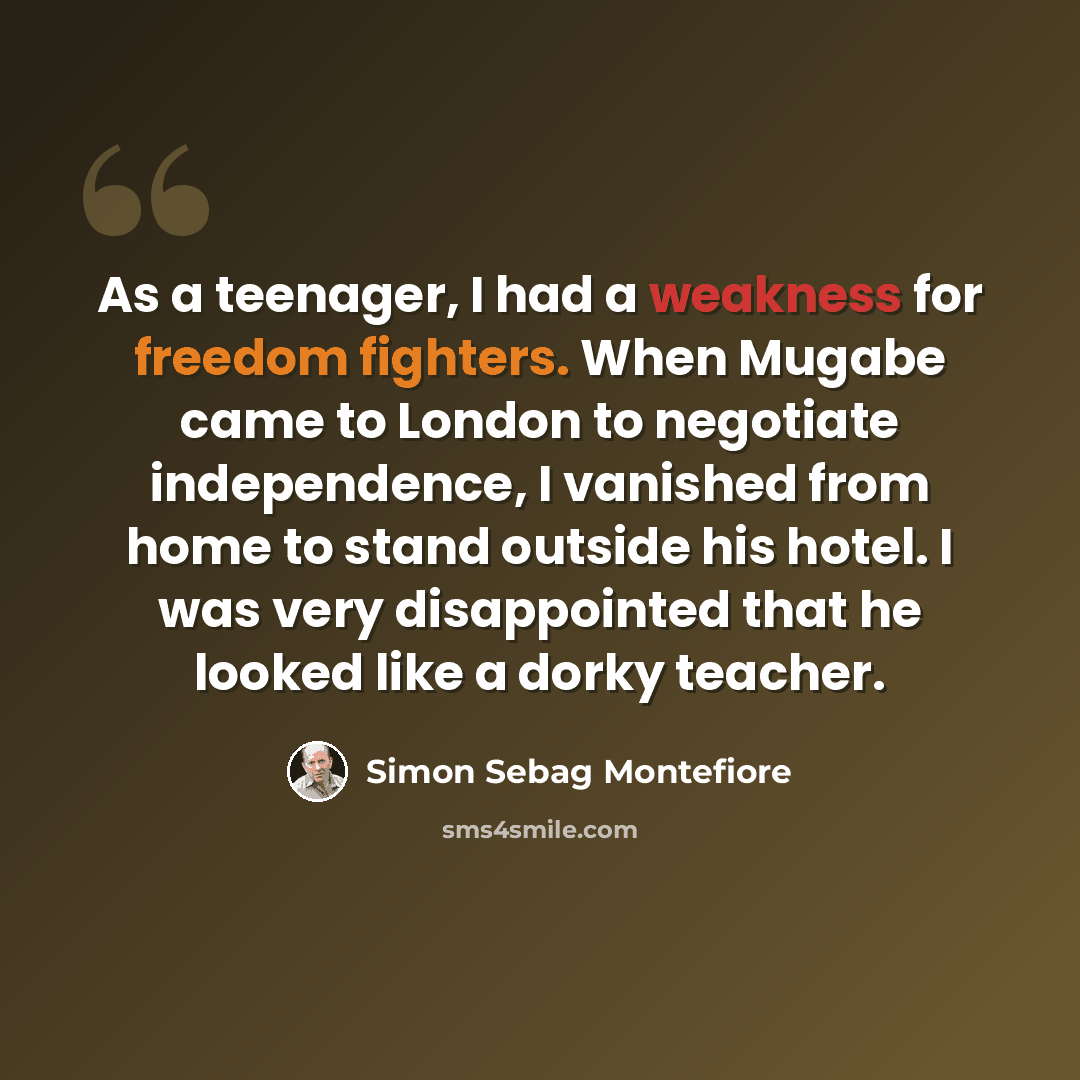 “As a teenager, I had a weakness for freedom fighters. When Mugabe came to London to negotiate independence, I vanished from home to stand outside his hotel. I was very disappointed that he looked like a dorky teacher.” quote by Simon Sebag Montefiore