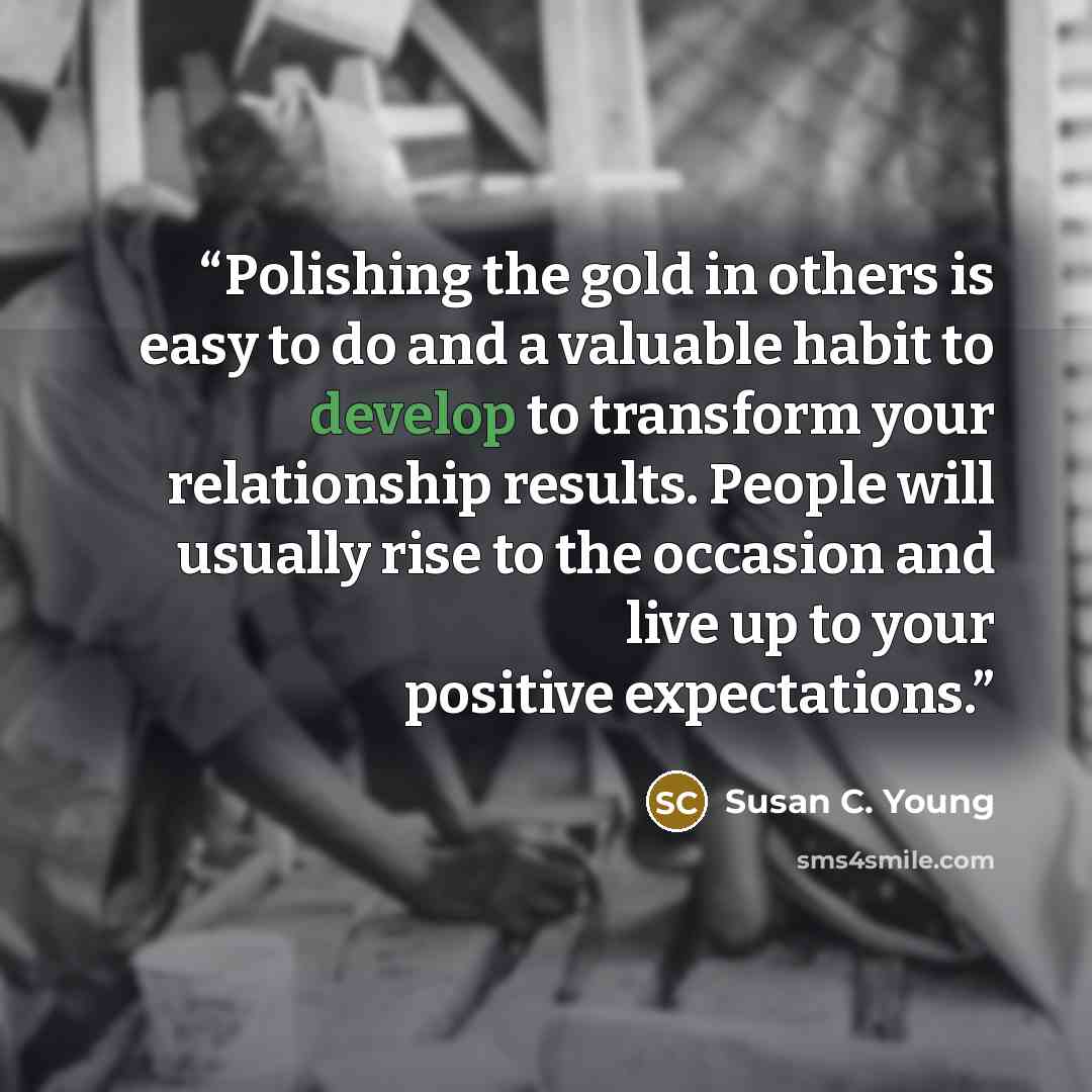 “Polishing the gold in others is easy to do and a valuable habit to develop to transform your relationship results. People will usually rise to the occasion and live up to your positive expectations.” quote by Susan C. Young